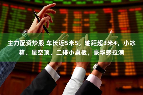 主力配资炒股 车长近5米5，轴距超3米4，小冰箱、星空顶、二排小桌板，豪华感拉满