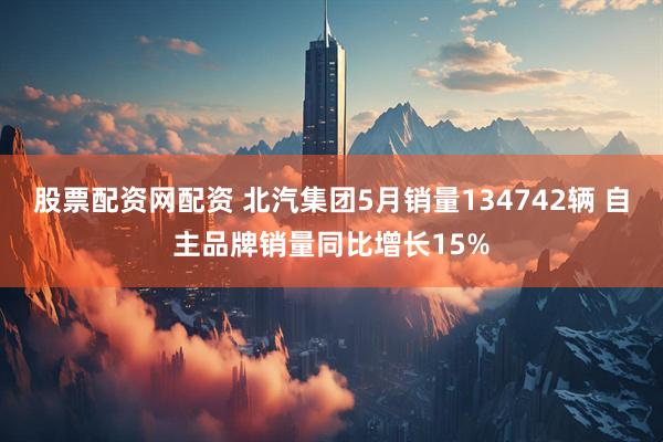 股票配资网配资 北汽集团5月销量134742辆 自主品牌销量同比增长15%
