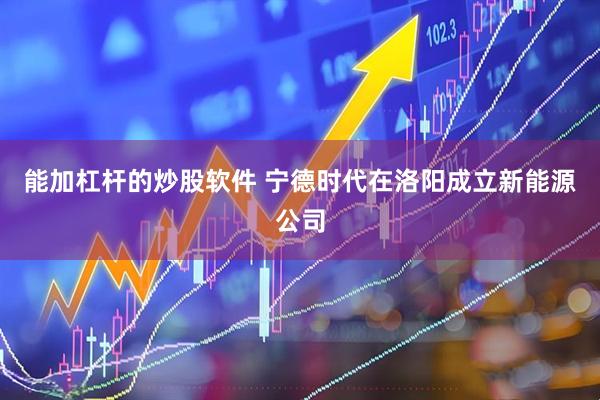能加杠杆的炒股软件 宁德时代在洛阳成立新能源公司