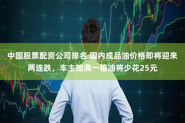 中国股票配资公司排名 国内成品油价格即将迎来两连跌，车主加满一箱油将少花25元