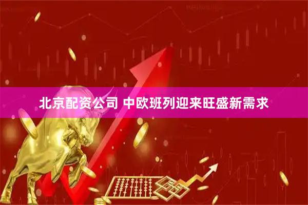 北京配资公司 中欧班列迎来旺盛新需求