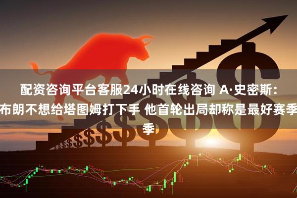 配资咨询平台客服24小时在线咨询 A·史密斯：布朗不想给塔图姆打下手 他首轮出局却称是最好赛季