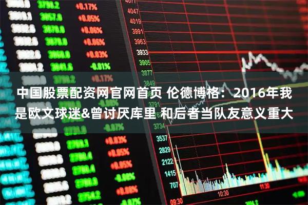 中国股票配资网官网首页 伦德博格：2016年我是欧文球迷&曾讨厌库里 和后者当队友意义重大