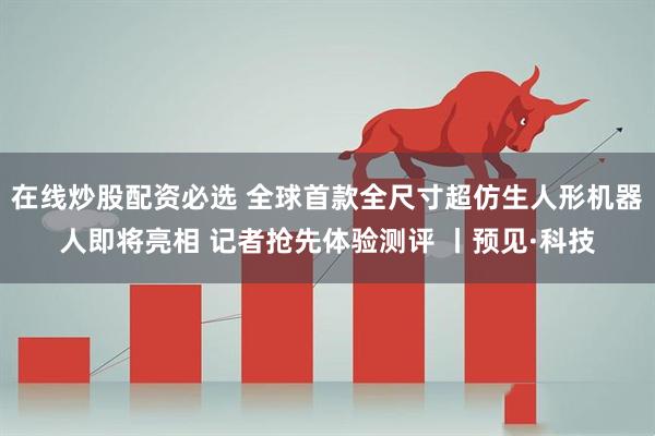 在线炒股配资必选 全球首款全尺寸超仿生人形机器人即将亮相 记者抢先体验测评 丨预见·科技