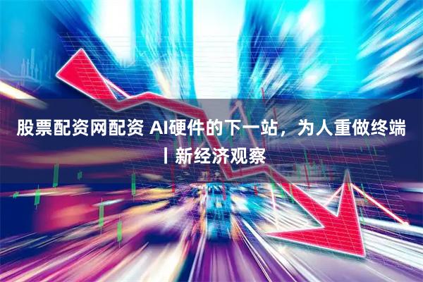 股票配资网配资 AI硬件的下一站，为人重做终端丨新经济观察