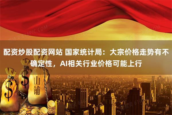 配资炒股配资网站 国家统计局：大宗价格走势有不确定性，AI相关行业价格可能上行