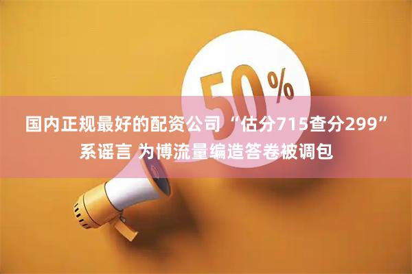 国内正规最好的配资公司 “估分715查分299”系谣言 为博流量编造答卷被调包