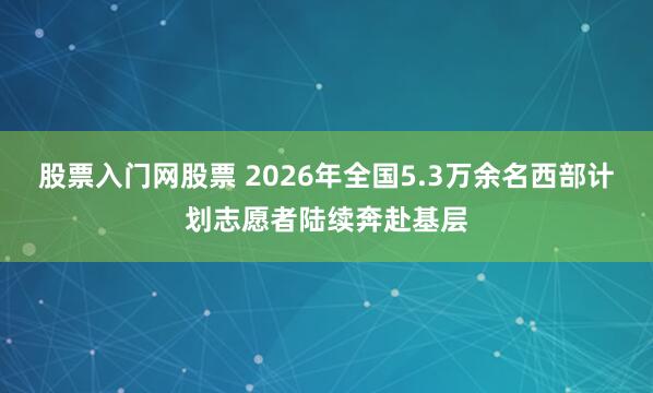 股票入门网股票 2026年全国5.3万余名西部计划志愿者陆续奔赴基层