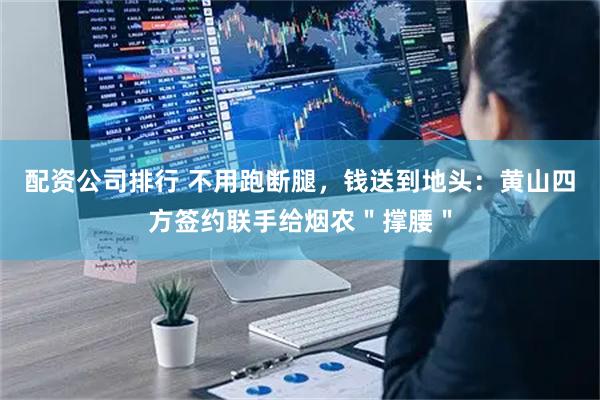 配资公司排行 不用跑断腿，钱送到地头：黄山四方签约联手给烟农＂撑腰＂