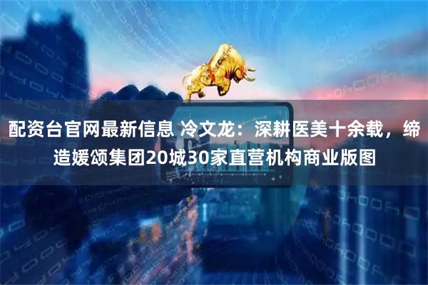 配资台官网最新信息 冷文龙：深耕医美十余载，缔造媛颂集团20城30家直营机构商业版图