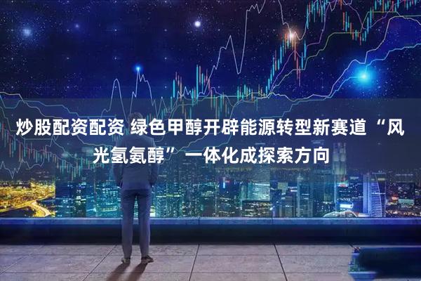 炒股配资配资 绿色甲醇开辟能源转型新赛道 “风光氢氨醇” 一体化成探索方向