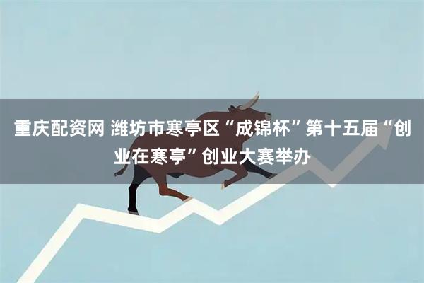 重庆配资网 潍坊市寒亭区“成锦杯”第十五届“创业在寒亭”创业大赛举办