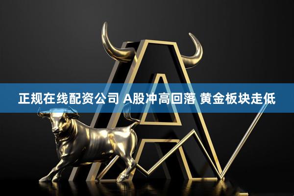 正规在线配资公司 A股冲高回落 黄金板块走低