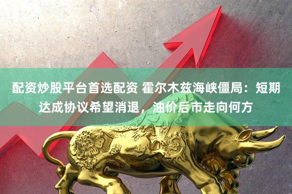 配资炒股平台首选配资 霍尔木兹海峡僵局：短期达成协议希望消退，油价后市走向何方