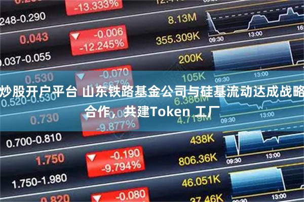 炒股开户平台 山东铁路基金公司与硅基流动达成战略合作，共建Token 工厂